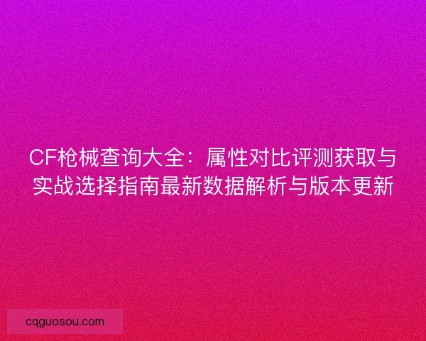 CF枪械查询大全：属性对比评测获取与实战选择指南最新数据解析与版本更新