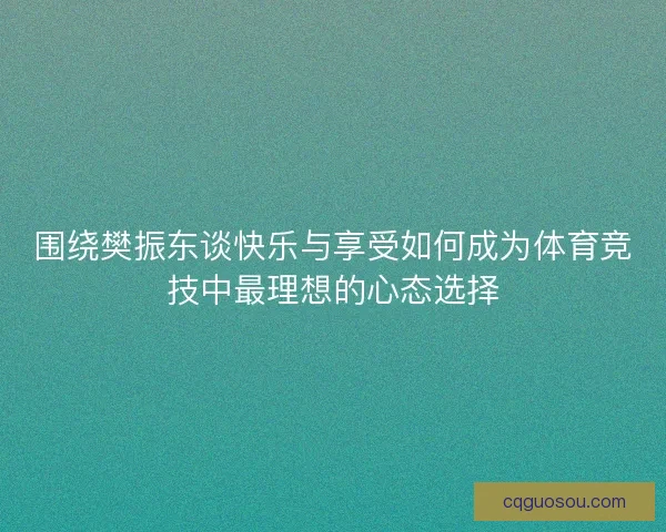 围绕樊振东谈快乐与享受如何成为体育竞技中最理想的心态选择